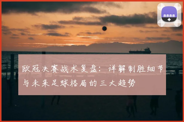 欧冠决赛战术复盘：详解制胜细节与未来足球格局的三大趋势