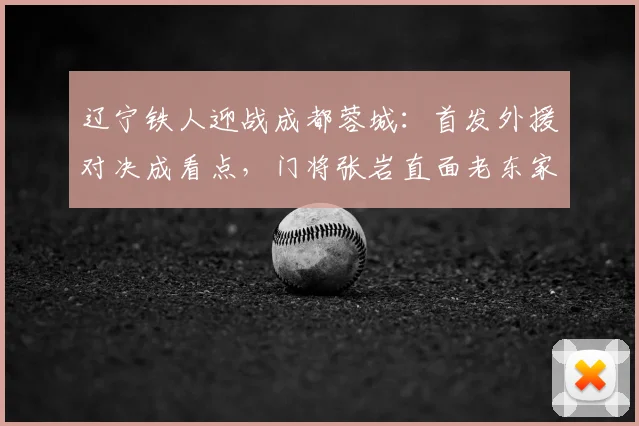 辽宁铁人迎战成都蓉城:首发外援对决成看点,门将张岩直面老东家