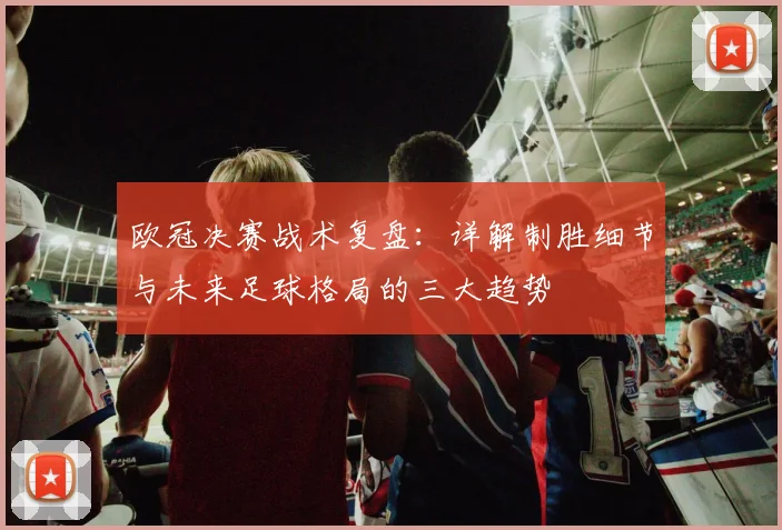 欧冠决赛战术复盘:详解制胜细节与未来足球格局的三大趋势