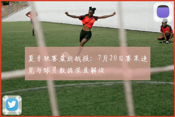 夏季联赛最新战报:7月20日赛果速览与球员数据深度解读