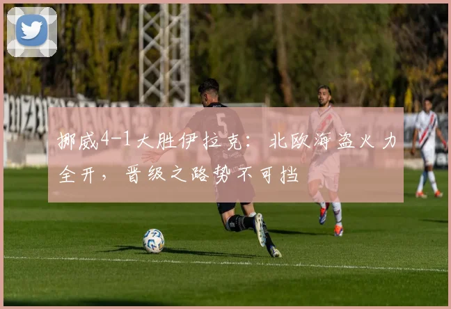 挪威4-1大胜伊拉克：北欧海盗火力全开，晋级之路势不可挡