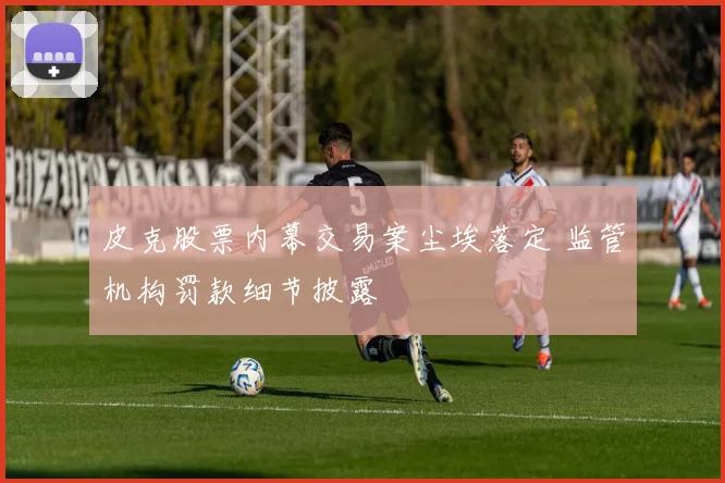 皮克股票内幕交易案尘埃落定 监管机构罚款细节披露