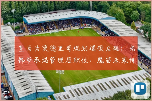 皇马为莫德里奇规划退役后路:老佛爷承诺管理层职位,魔笛未来何去何从?