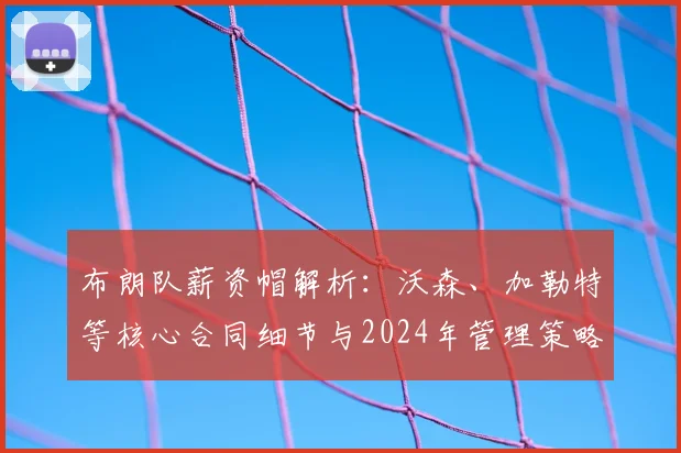 布朗队薪资帽解析:沃森、加勒特等核心合同细节与2024年管理策略
