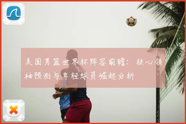 美国男篮世界杯阵容前瞻:核心领袖预测与年轻球员崛起分析