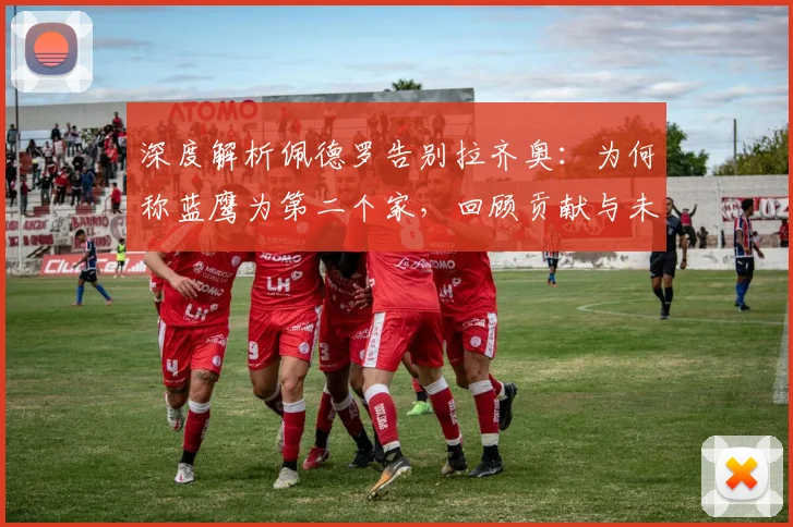 深度解析佩德罗告别拉齐奥:为何称蓝鹰为第二个家,回顾贡献与未来展望