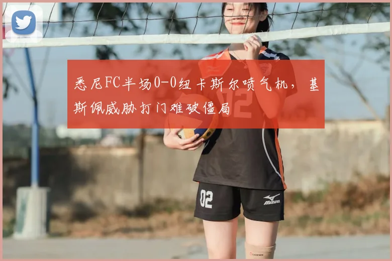 悉尼FC半场0-0纽卡斯尔喷气机，基斯佩威胁打门难破僵局