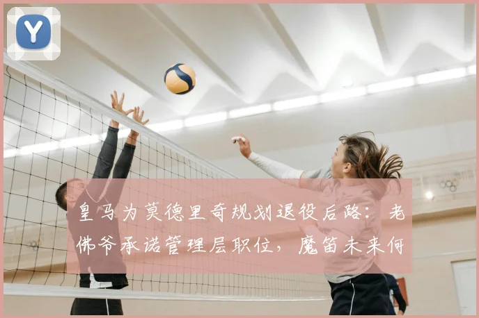 皇马为莫德里奇规划退役后路：老佛爷承诺管理层职位，魔笛未来何去何从？