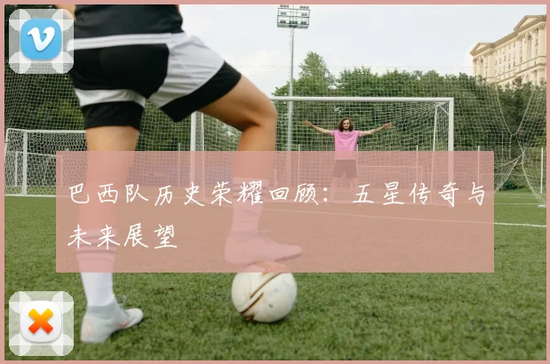 巴西队历史荣耀回顾：五星传奇与未来展望