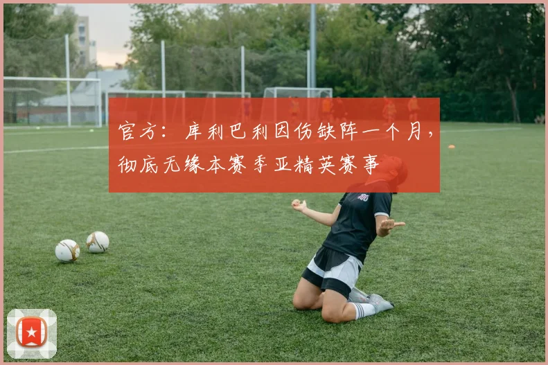 官方：库利巴利因伤缺阵一个月，彻底无缘本赛季亚精英赛事